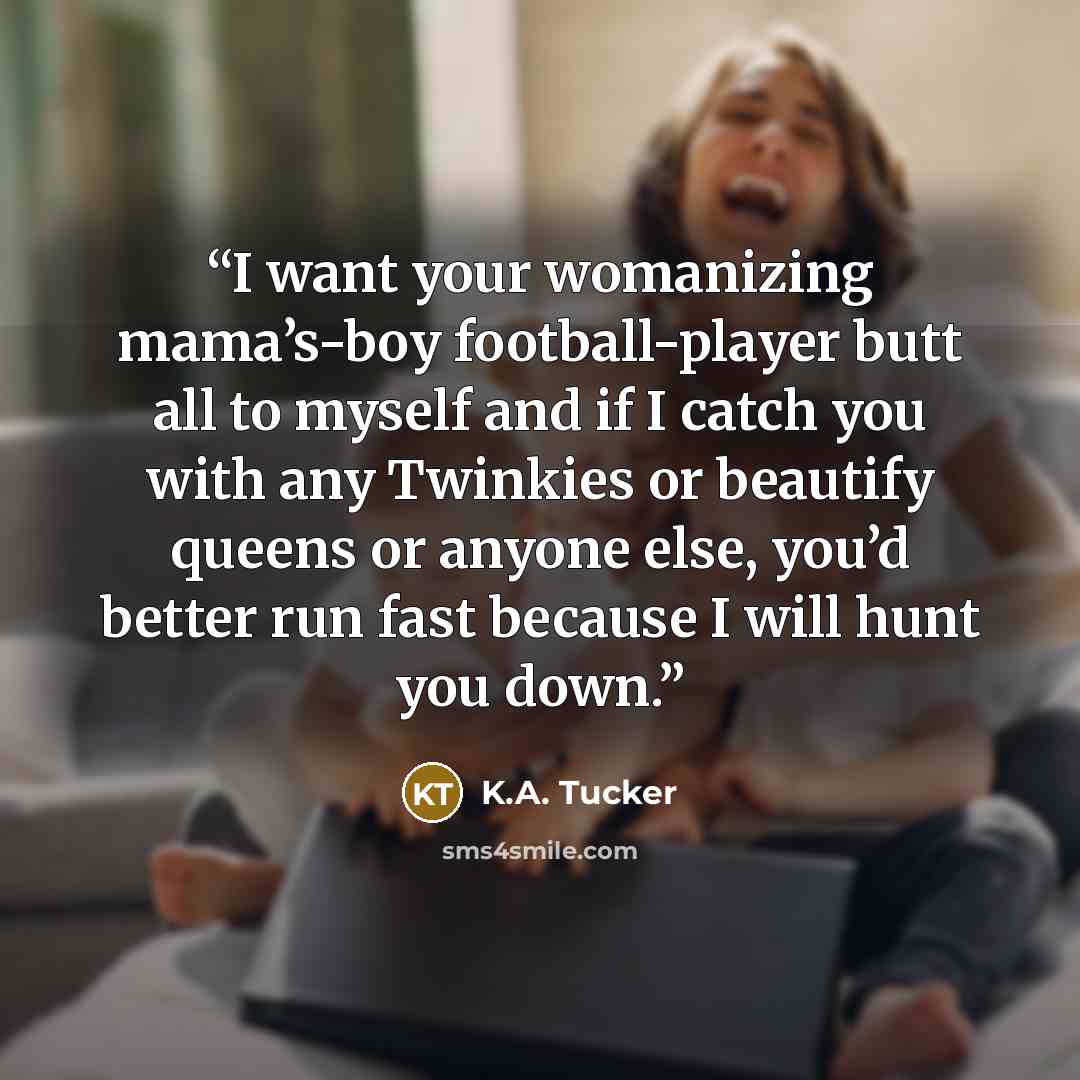 “I want your womanizing mama’s-boy football-player butt all to myself and if I catch you with any Twinkies or beautify queens or anyone else, you’d better run fast because I will hunt you down.” quote by K.A. Tucker