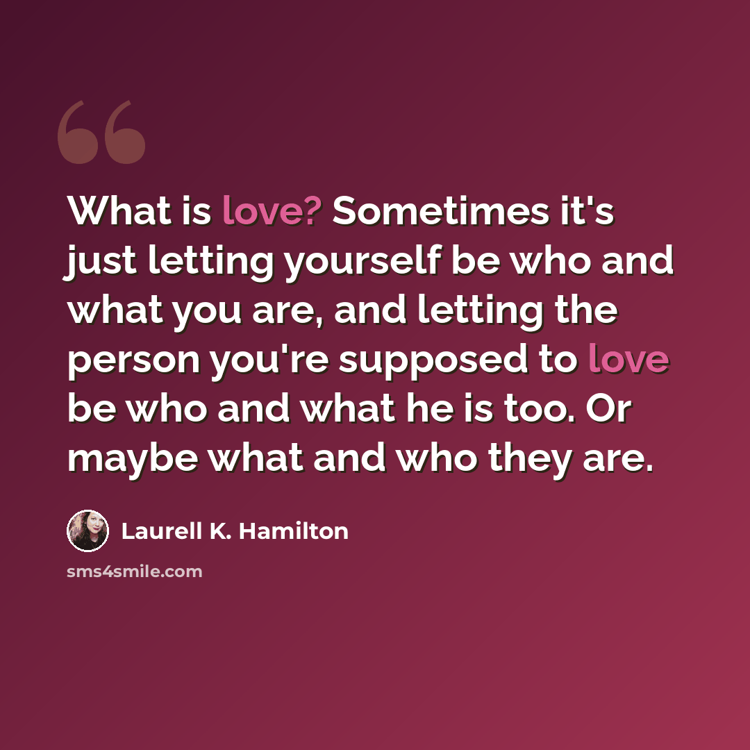 “What is love? Sometimes it's just letting yourself be who and what you are, and letting the person you're supposed to love be who and what he is too. Or maybe what and who they are.” quote by Laurell K. Hamilton