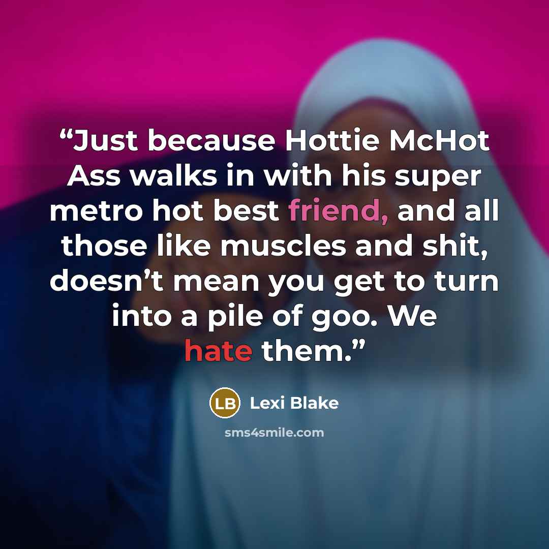“Just because Hottie McHot Ass walks in with his super metro hot best friend, and all those like muscles and shit, doesn’t mean you get to turn into a pile of goo. We hate them.” quote by Lexi Blake
