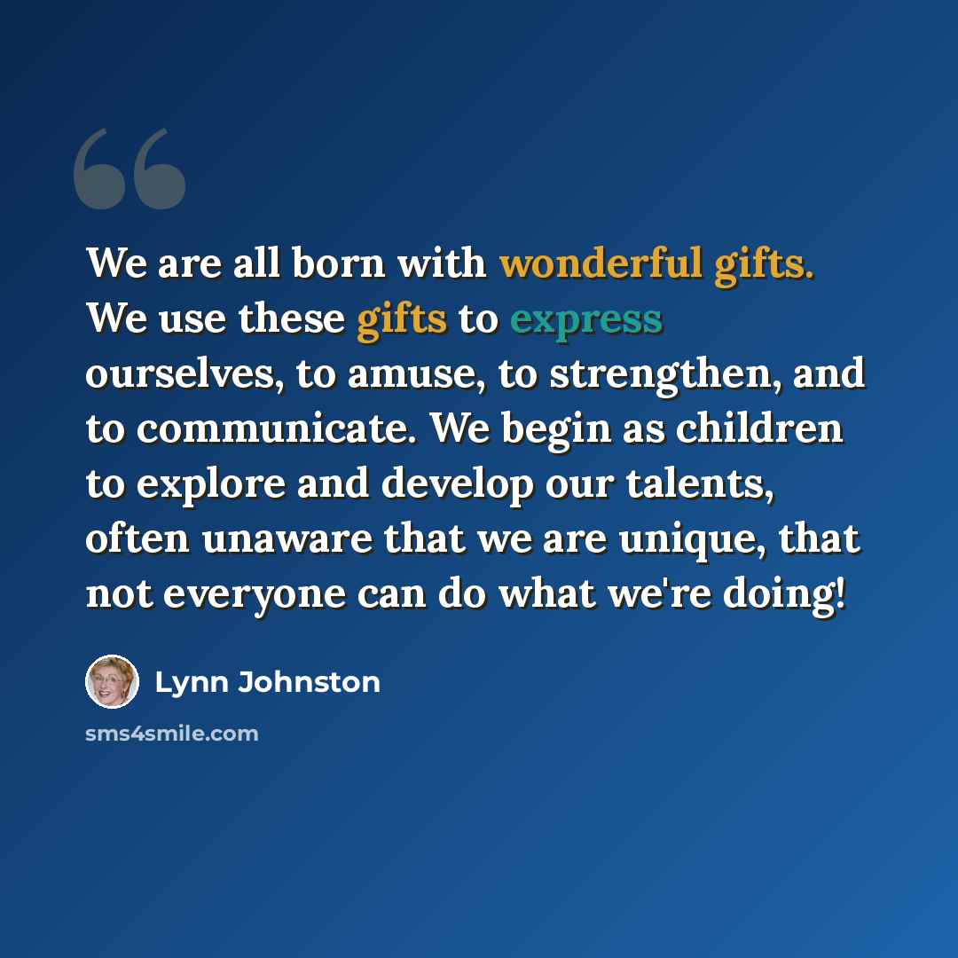 “We are all born with wonderful gifts. We use these gifts to express ourselves, to amuse, to strengthen, and to communicate. We begin as children to explore and develop our talents, often unaware that we are unique, that not everyone can do what we're doing!” quote by Lynn Johnston