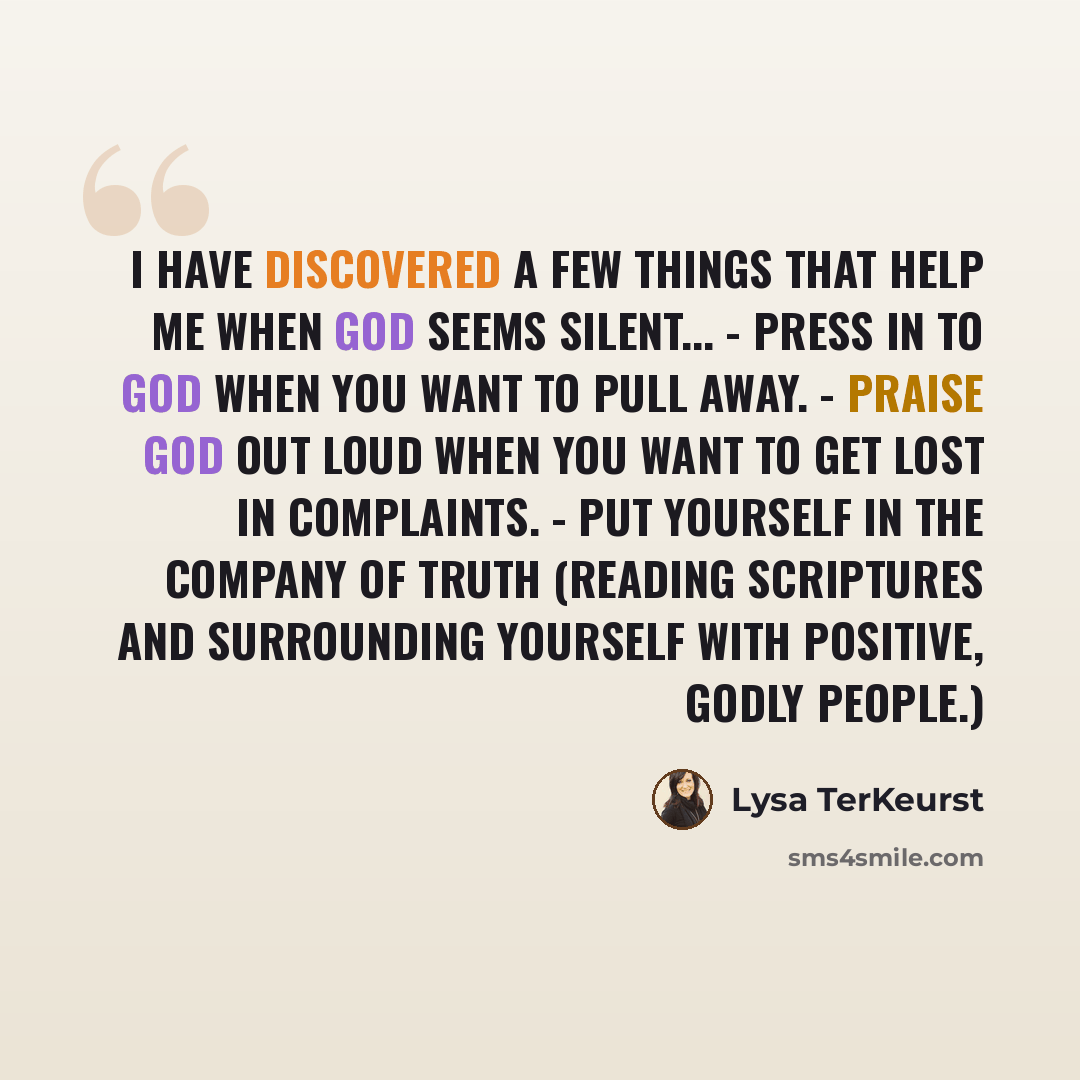 “I have discovered a few things that help me when God seems silent... - Press in to God when you want to pull away. - Praise God out loud when you want to get lost in complaints. - Put yourself in the company of truth (reading Scriptures and surrounding yourself with positive, Godly people.)” quote by Lysa TerKeurst