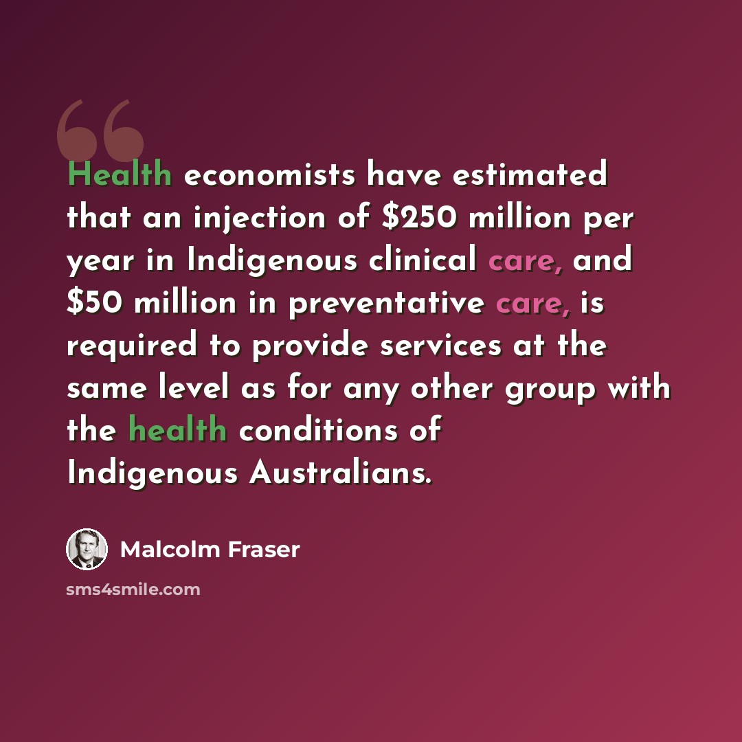 “Health economists have estimated that an injection of $250 million per year in Indigenous clinical care, and $50 million in preventative care, is required to provide services at the same level as for any other group with the health conditions of Indigenous Australians.” quote by Malcolm Fraser