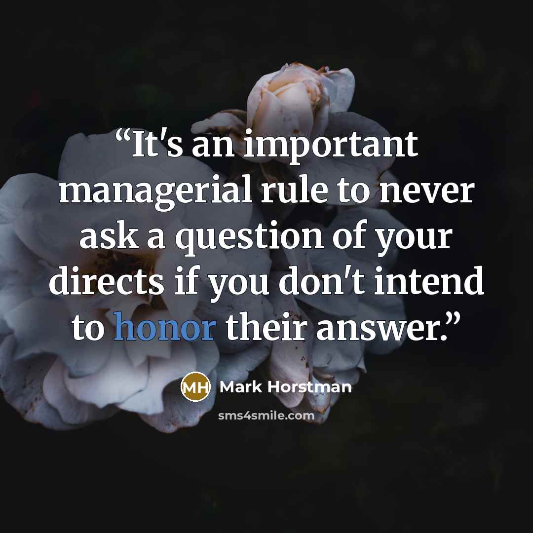 “It's an important managerial rule to never ask a question of your directs if you don't intend to honor their answer.” quote by Mark Horstman