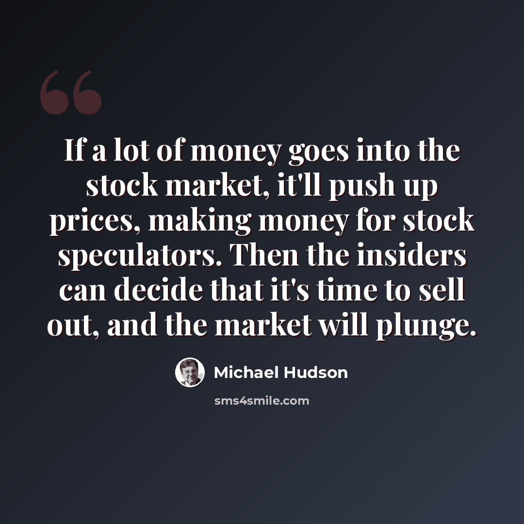 “If a lot of money goes into the stock market, it'll push up prices, making money for stock speculators. Then the insiders can decide that it's time to sell out, and the market will plunge.” quote by Michael Hudson