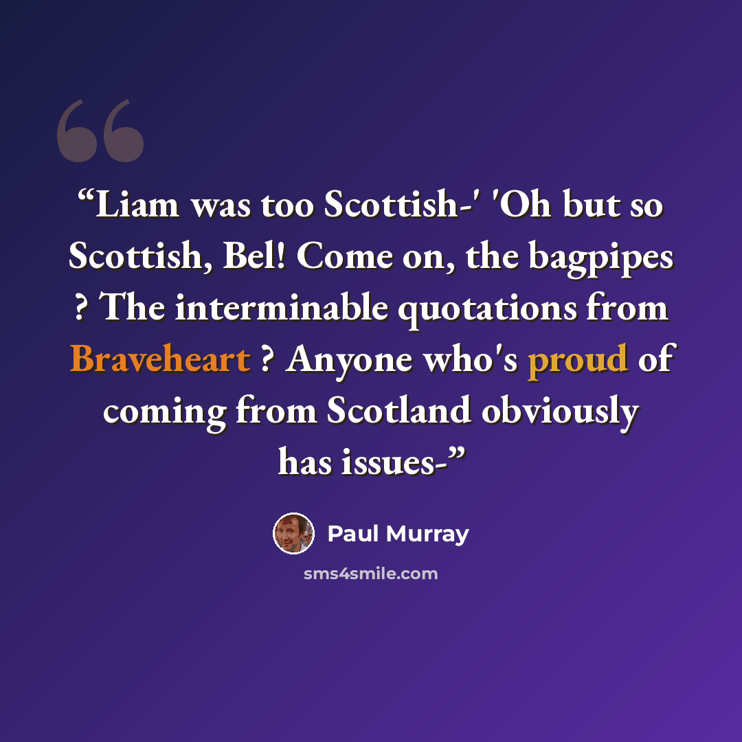 “Liam was too Scottish-' 'Oh but so Scottish, Bel! Come on, the bagpipes ? The interminable quotations from Braveheart ? Anyone who's proud of coming from Scotland obviously has issues-” quote by Paul Murray