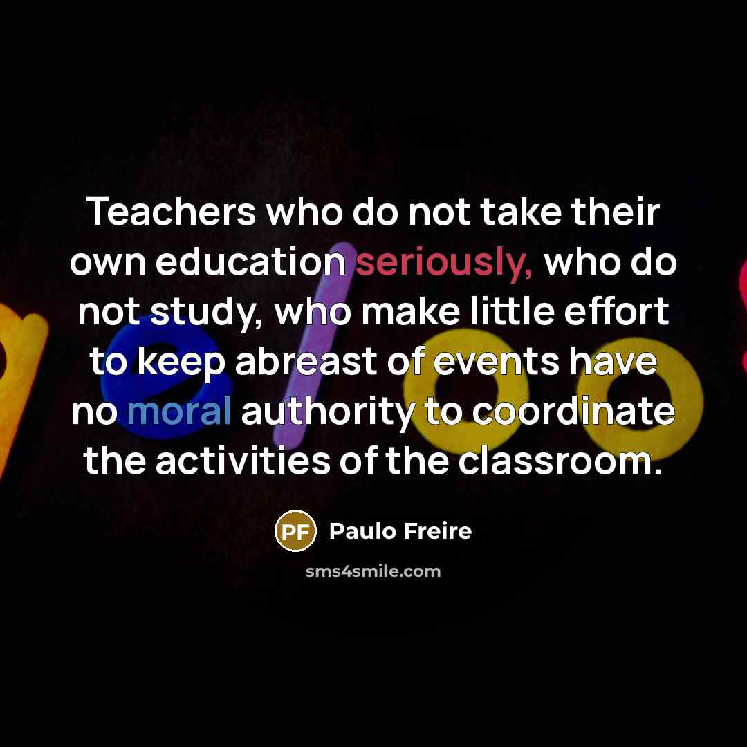 “Teachers who do not take their own education seriously, who do not study, who make little effort to keep abreast of events have no moral authority to coordinate the activities of the classroom.” quote by Paulo Freire