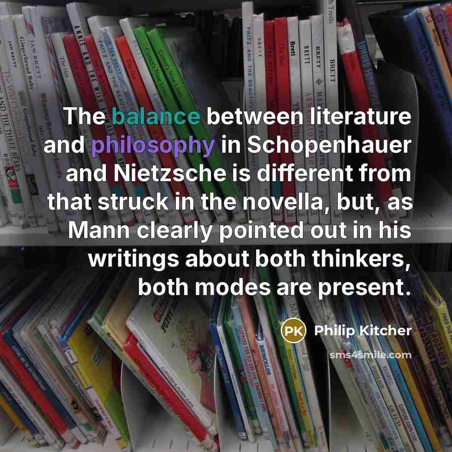 “The balance between literature and philosophy in Schopenhauer and Nietzsche is different from that struck in the novella, but, as Mann clearly pointed out in his writings about both thinkers, both modes are present.” quote by Philip Kitcher