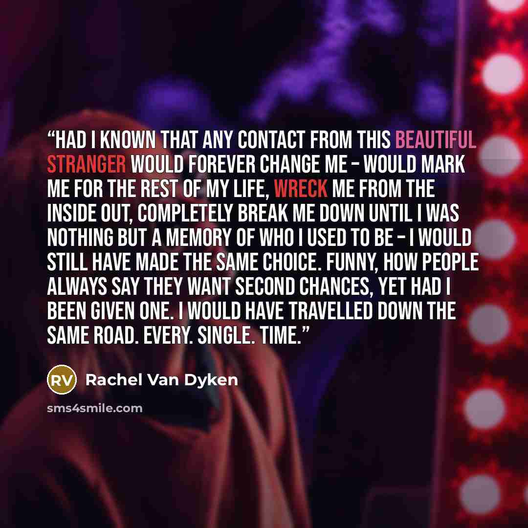 “Had I known that any contact from this beautiful stranger would forever change me – would mark me for the rest of my life, wreck me from the inside out, completely break me down until I was nothing but a memory of who I used to be – I would still have made the same choice. Funny, how people always…” quote by Rachel Van Dyken