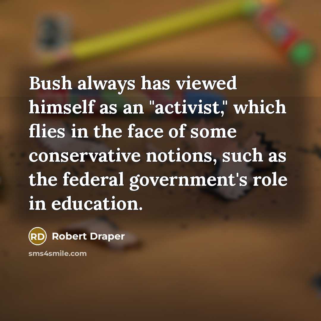 “Bush always has viewed himself as an "activist," which flies in the face of some conservative notions, such as the federal government's role in education.” quote by Robert Draper