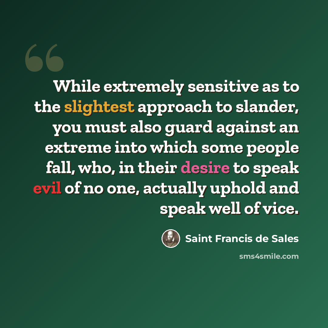 “While extremely sensitive as to the slightest approach to slander, you must also guard against an extreme into which some people fall, who, in their desire to speak evil of no one, actually uphold and speak well of vice.” quote by Saint Francis de Sales