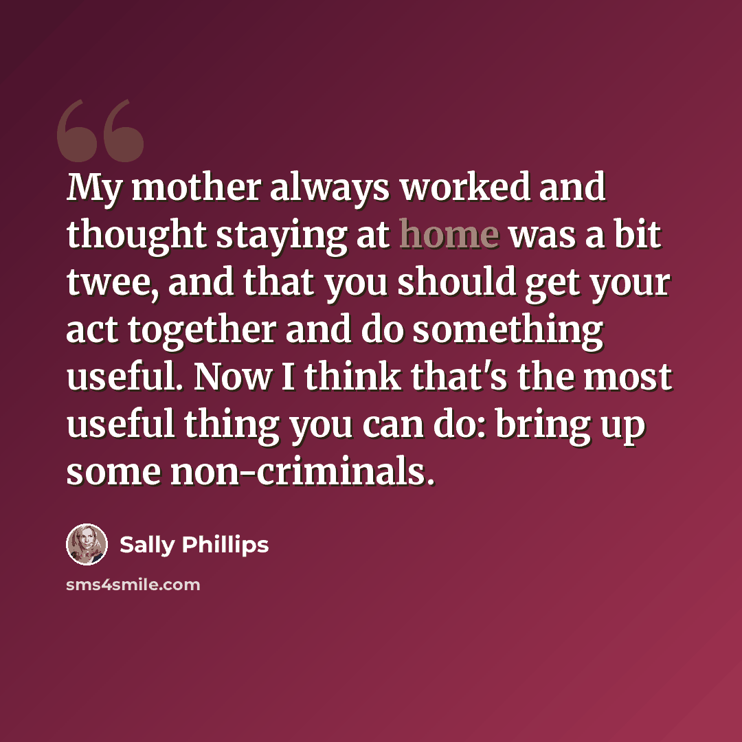 “My mother always worked and thought staying at home was a bit twee, and that you should get your act together and do something useful. Now I think that's the most useful thing you can do: bring up some non-criminals.” quote by Sally Phillips