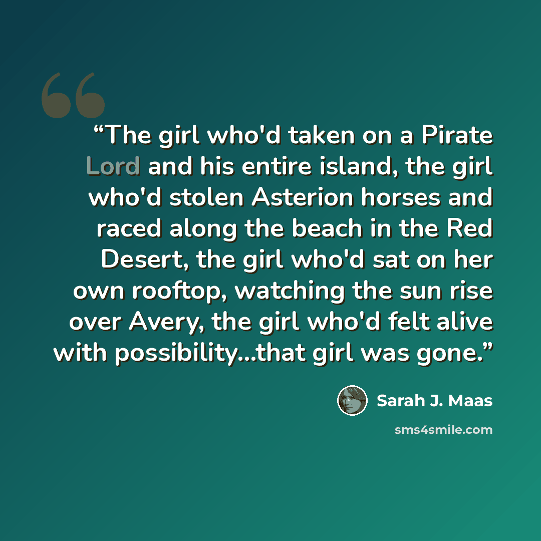 “The girl who'd taken on a Pirate Lord and his entire island, the girl who'd stolen Asterion horses and raced along the beach in the Red Desert, the girl who'd sat on her own rooftop, watching the sun rise over Avery, the girl who'd felt alive with possibility...that girl was gone.” quote by Sarah J. Maas