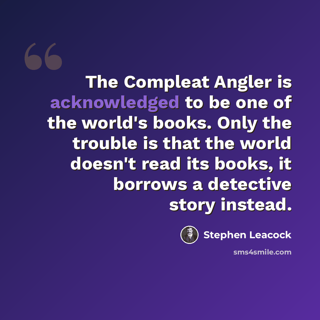 “The Compleat Angler is acknowledged to be one of the world's books. Only the trouble is that the world doesn't read its books, it borrows a detective story instead.” quote by Stephen Leacock