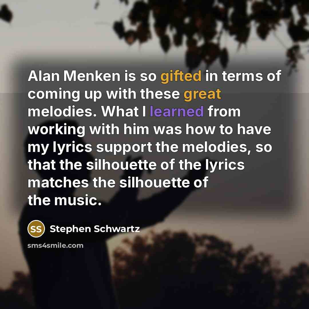 “Alan Menken is so gifted in terms of coming up with these great melodies. What I learned from working with him was how to have my lyrics support the melodies, so that the silhouette of the lyrics matches the silhouette of the music.” quote by Stephen Schwartz