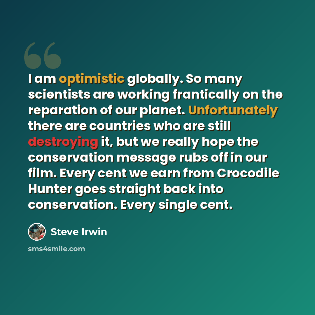 “I am optimistic globally. So many scientists are working frantically on the reparation of our planet. Unfortunately there are countries who are still destroying it, but we really hope the conservation message rubs off in our film. Every cent we earn from Crocodile Hunter goes straight back into…” quote by Steve Irwin
