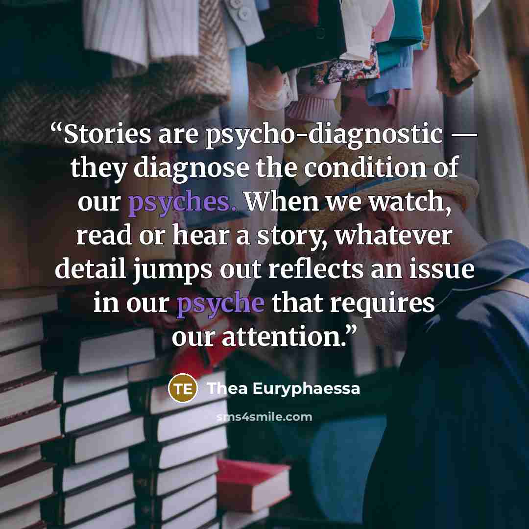 “Stories are psycho-diagnostic ― they diagnose the condition of our psyches. When we watch, read or hear a story, whatever detail jumps out reflects an issue in our psyche that requires our attention.” quote by Thea Euryphaessa