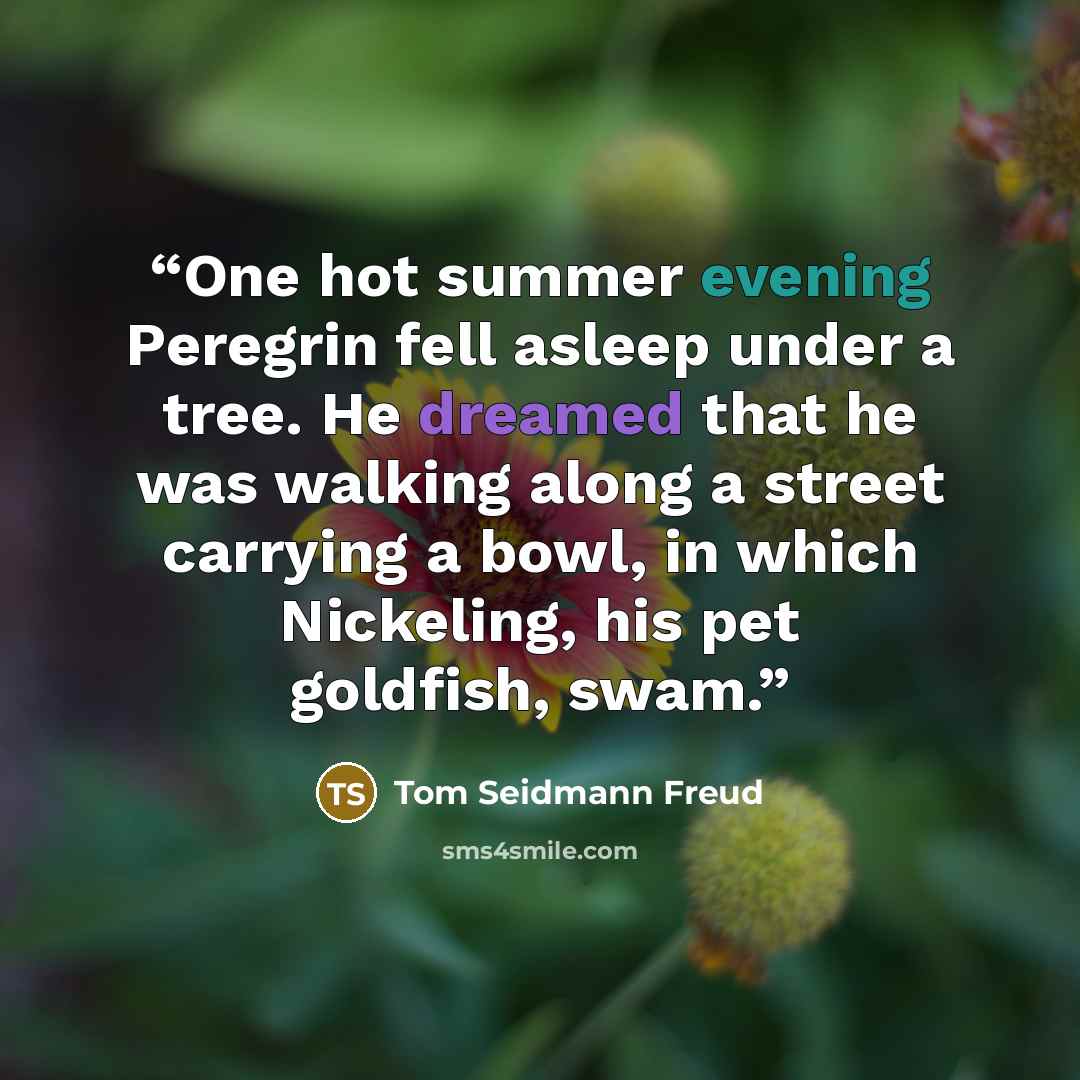 “One hot summer evening Peregrin fell asleep under a tree. He dreamed that he was walking along a street carrying a bowl, in which Nickeling, his pet goldfish, swam.” quote by Tom Seidmann Freud