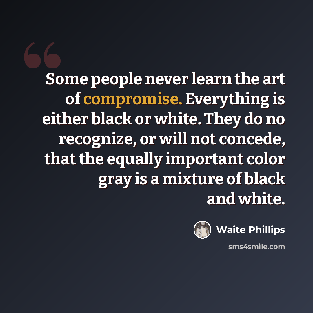“Some people never learn the art of compromise. Everything is either black or white. They do no recognize, or will not concede, that the equally important color gray is a mixture of black and white.” quote by Waite Phillips