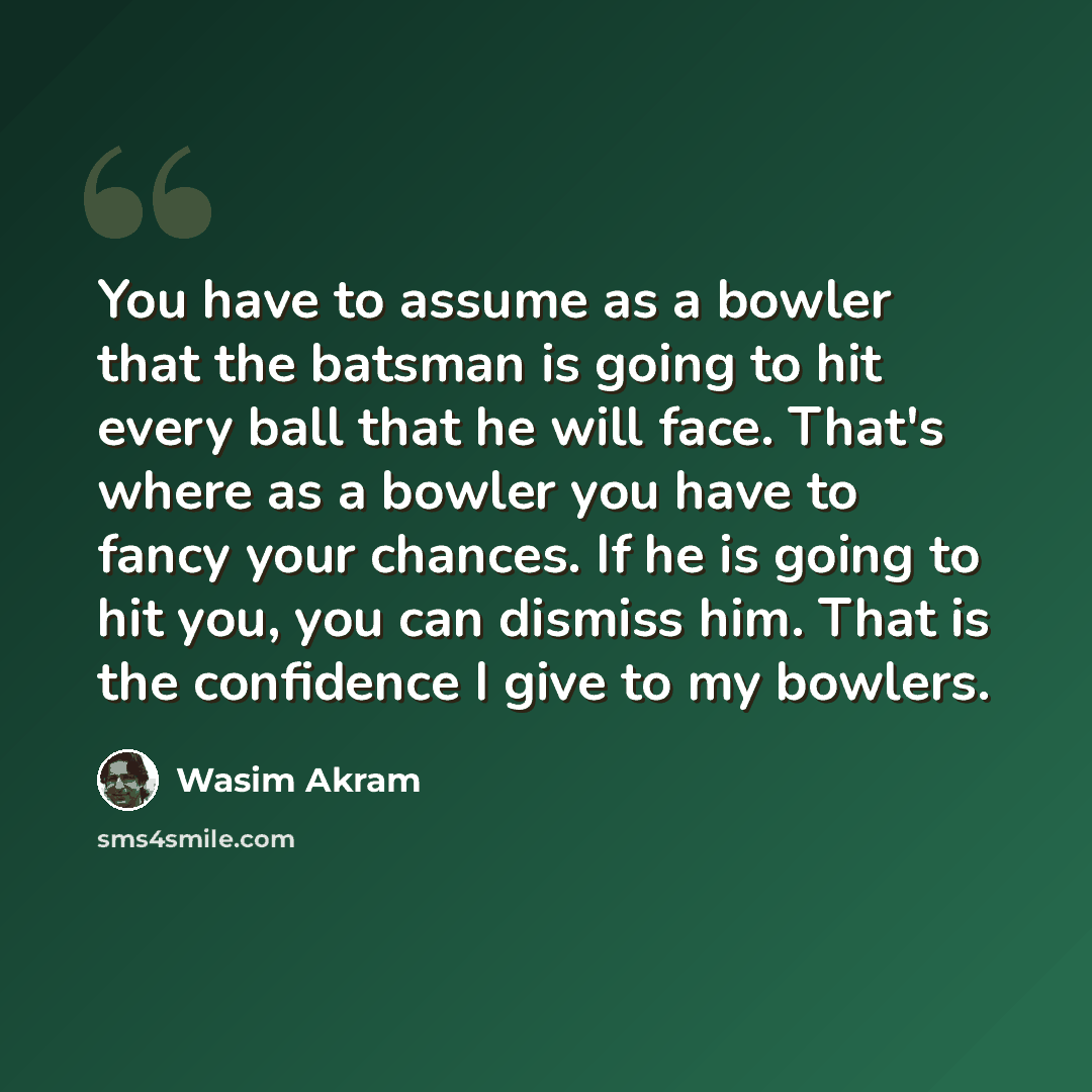 “You have to assume as a bowler that the batsman is going to hit every ball that he will face. That's where as a bowler you have to fancy your chances. If he is going to hit you, you can dismiss him. That is the confidence I give to my bowlers.” quote by Wasim Akram