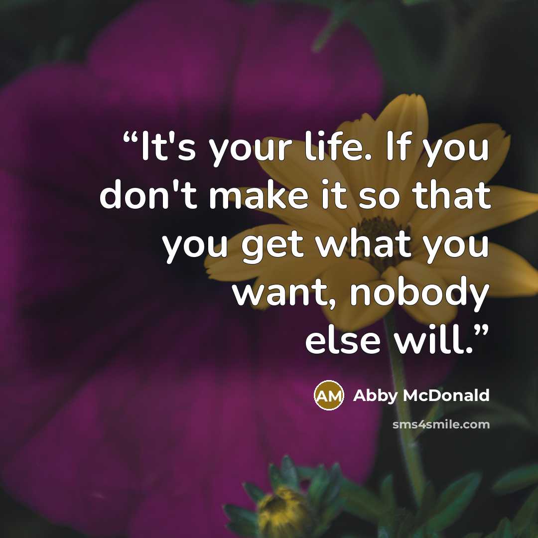 “It's your life. If you don't make it so that you get what you want, nobody else will.” quote by Abby McDonald