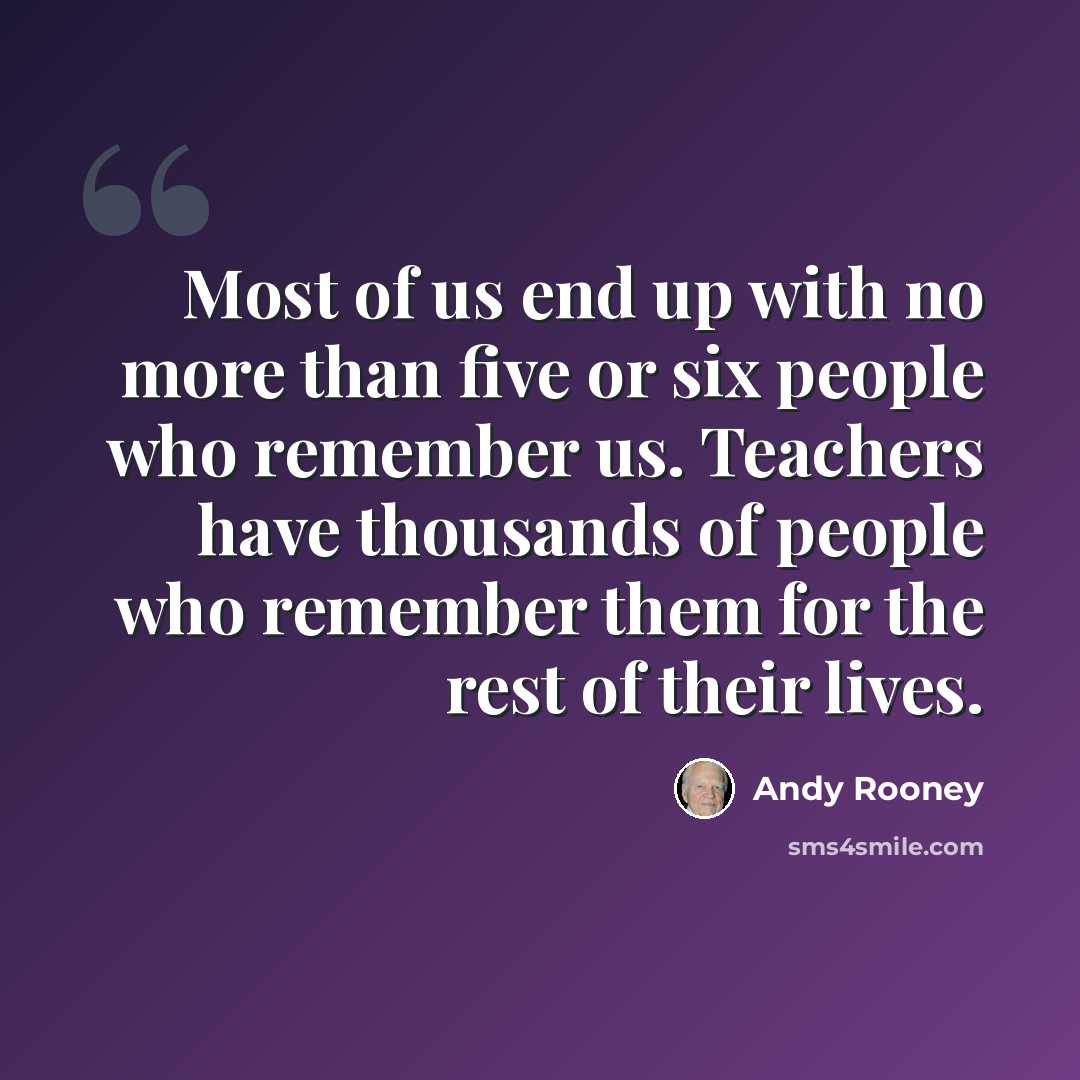 “Most of us end up with no more than five or six people who remember us. Teachers have thousands of people who remember them for the rest of their lives.” quote by Andy Rooney