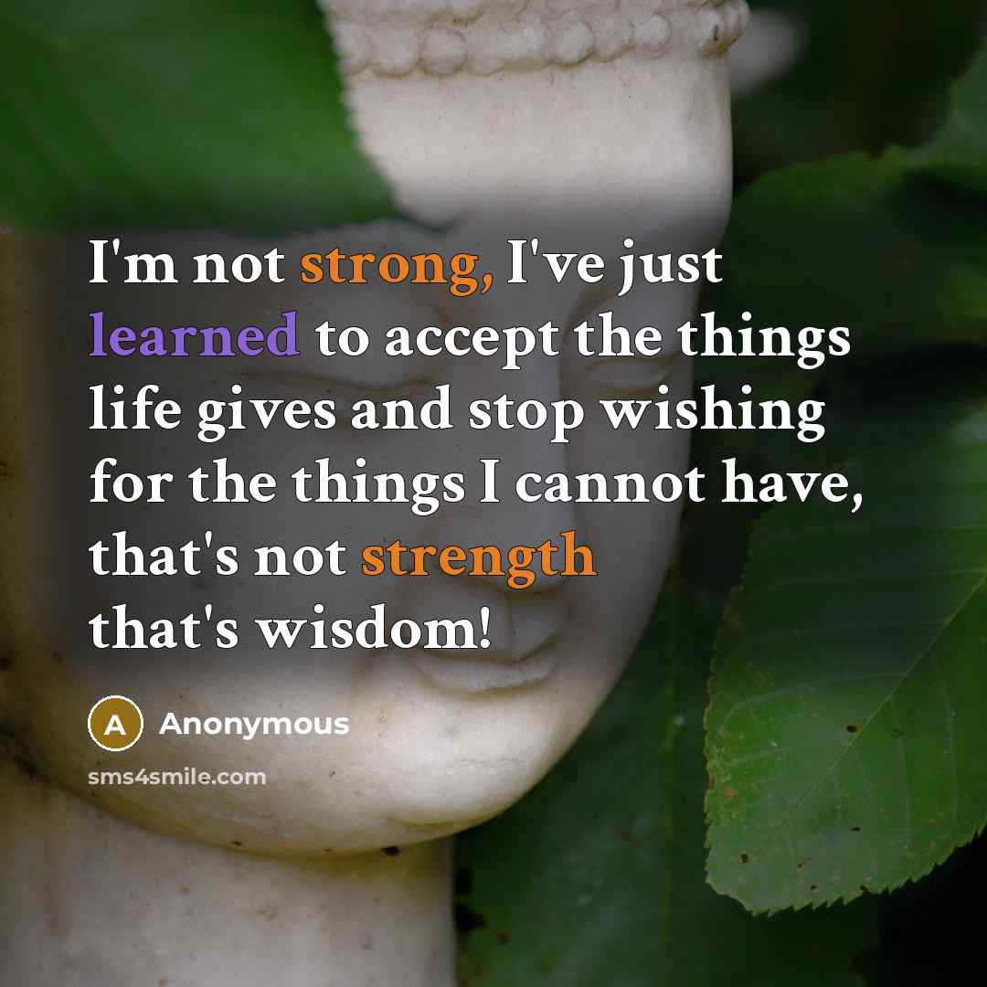 “I'm not strong, I've just learned to accept the things life gives and stop wishing for the things I cannot have, that's not strength that's wisdom!” quote by Anonymous