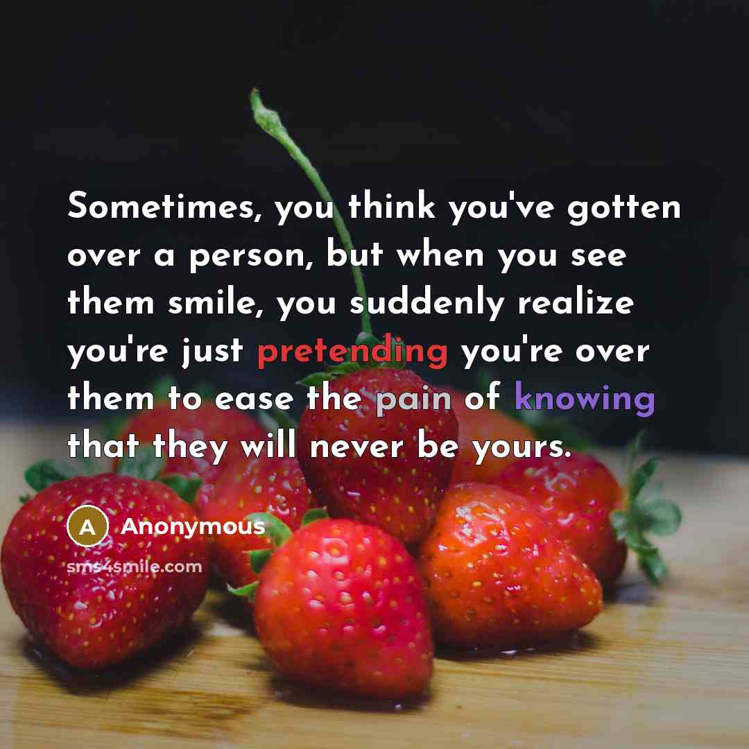 “Sometimes, you think you've gotten over a person, but when you see them smile, you suddenly realize you're just pretending you're over them to ease the pain of knowing that they will never be yours.” quote by Anonymous