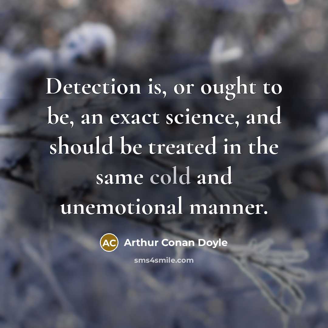 “Detection is, or ought to be, an exact science, and should be treated in the same cold and unemotional manner.” quote by Arthur Conan Doyle