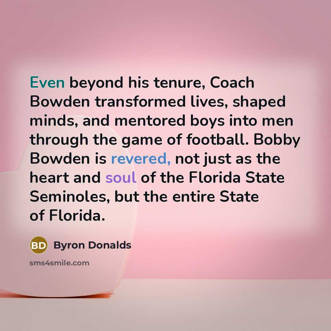 “Even beyond his tenure, Coach Bowden transformed lives, shaped minds, and mentored boys into men through the game of football. Bobby Bowden is revered, not just as the heart and soul of the Florida State Seminoles, but the entire State of Florida.” quote by Byron Donalds