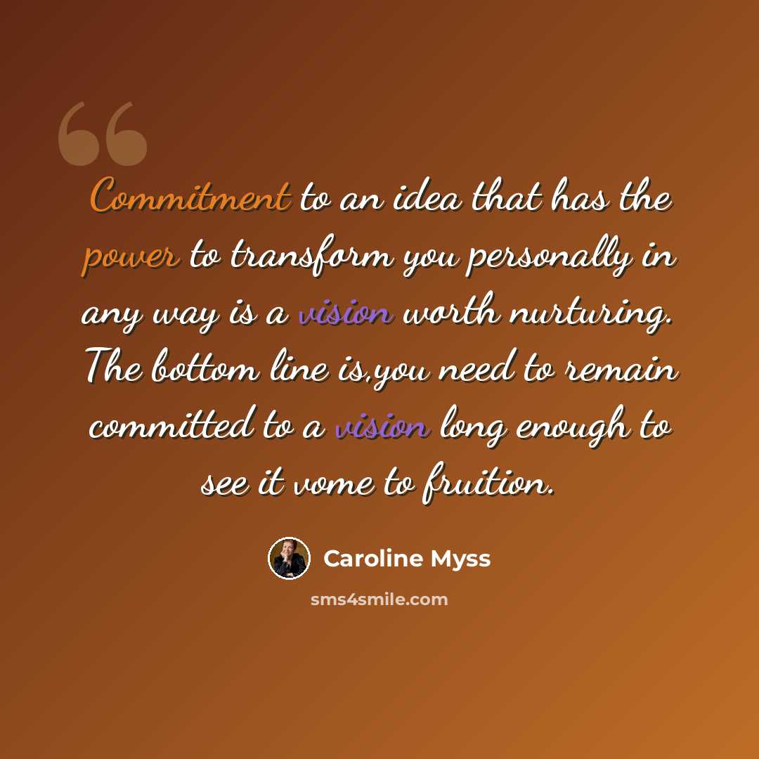 “Commitment to an idea that has the power to transform you personally in any way is a vision worth nurturing. The bottom line is,you need to remain committed to a vision long enough to see it vome to fruition.” quote by Caroline Myss