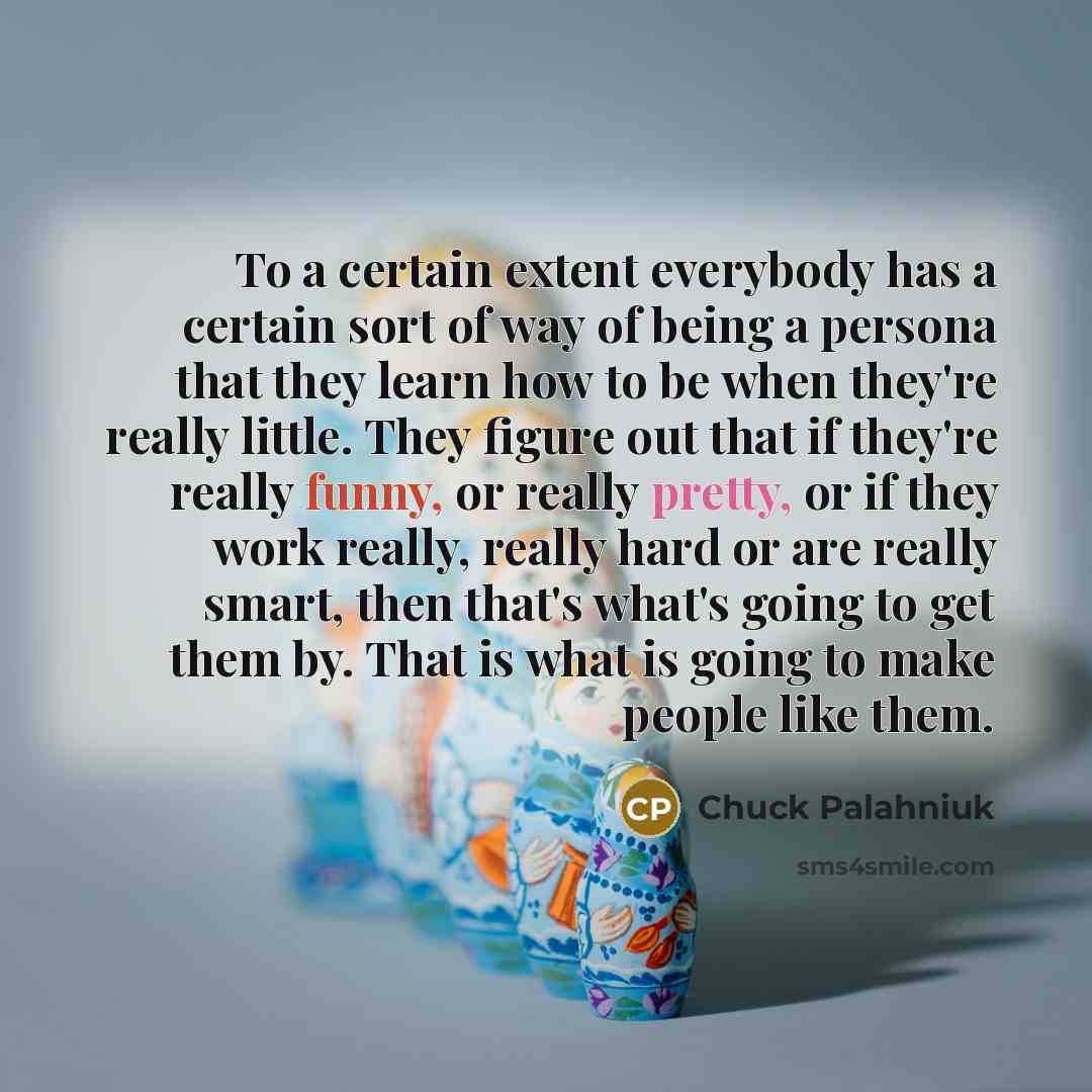 “To a certain extent everybody has a certain sort of way of being a persona that they learn how to be when they're really little. They figure out that if they're really funny, or really pretty, or if they work really, really hard or are really smart, then that's what's going to get them by. That is…” quote by Chuck Palahniuk