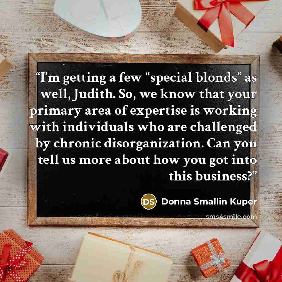 “I’m getting a few “special blonds” as well, Judith. So, we know that your primary area of expertise is working with individuals who are challenged by chronic disorganization. Can you tell us more about how you got into this business?” quote by Donna Smallin Kuper