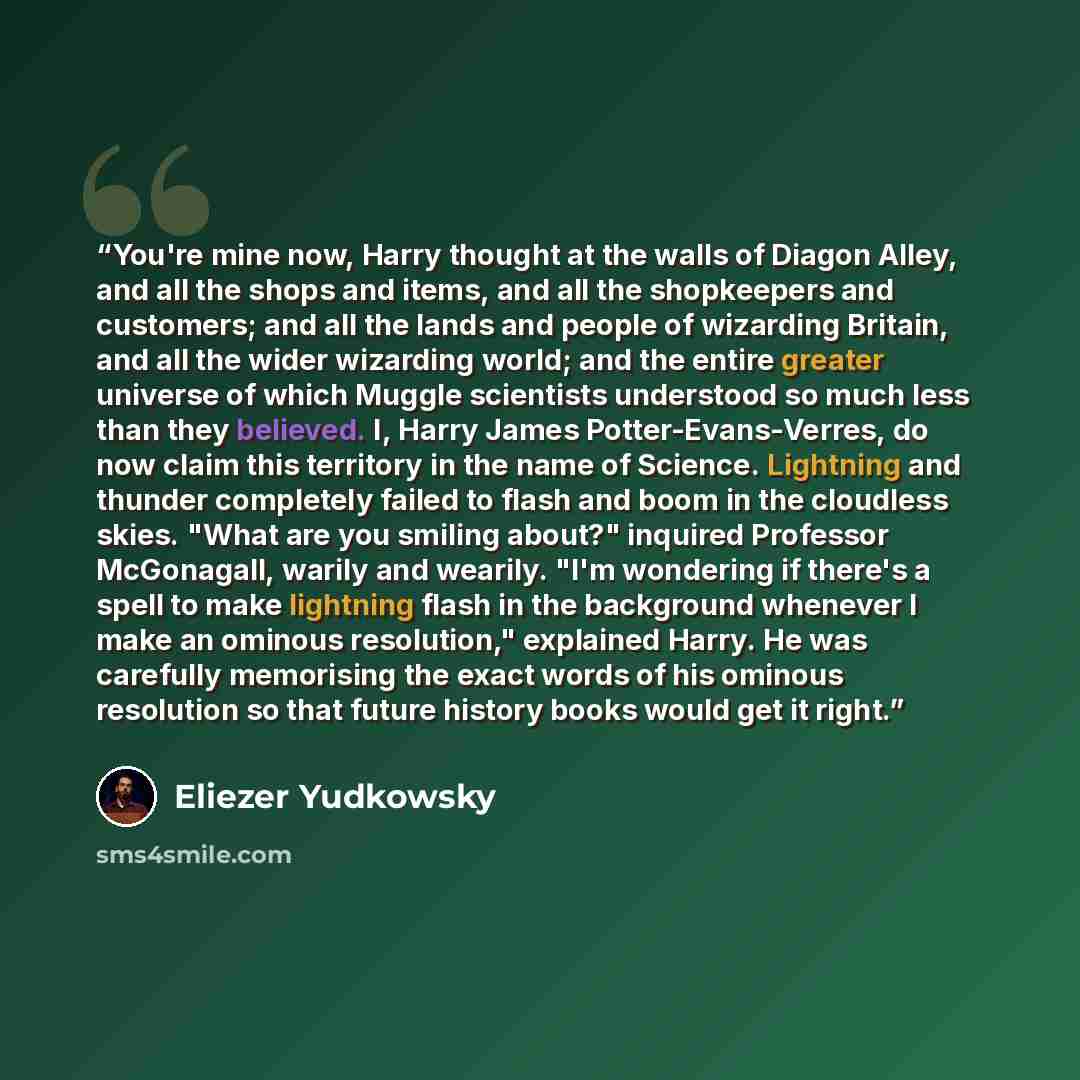 “You're mine now, Harry thought at the walls of Diagon Alley, and all the shops and items, and all the shopkeepers and customers; and all the lands and people of wizarding Britain, and all the wider wizarding world; and the entire greater universe of which Muggle scientists understood so much less…” quote by Eliezer Yudkowsky