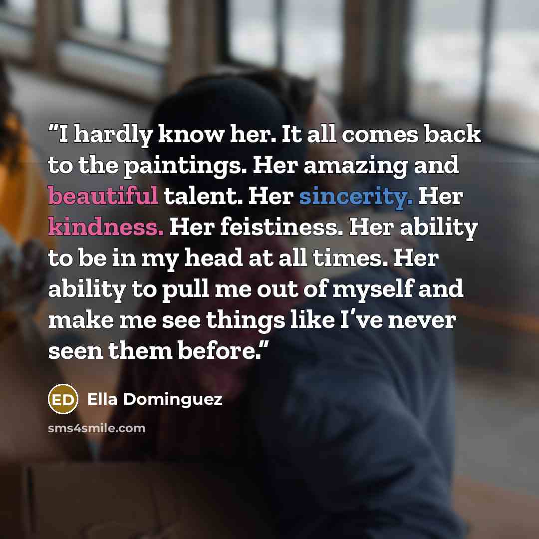 “I hardly know her. It all comes back to the paintings. Her amazing and beautiful talent. Her sincerity. Her kindness. Her feistiness. Her ability to be in my head at all times. Her ability to pull me out of myself and make me see things like I’ve never seen them before.” quote by Ella Dominguez
