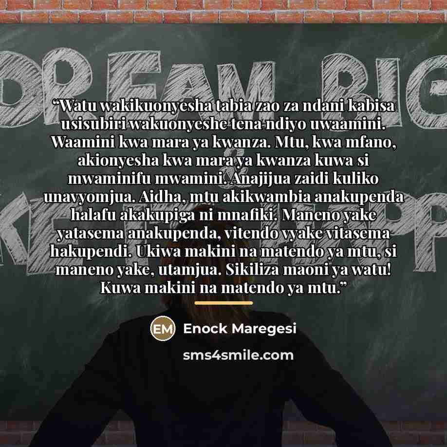 “Watu wakikuonyesha tabia zao za ndani kabisa usisubiri wakuonyeshe tena ndiyo uwaamini. Waamini kwa mara ya kwanza. Mtu, kwa mfano, akionyesha kwa mara ya kwanza kuwa si mwaminifu mwamini. Anajijua zaidi kuliko unavyomjua. Aidha, mtu akikwambia anakupenda halafu akakupiga ni mnafiki. Maneno yake…” quote by Enock Maregesi