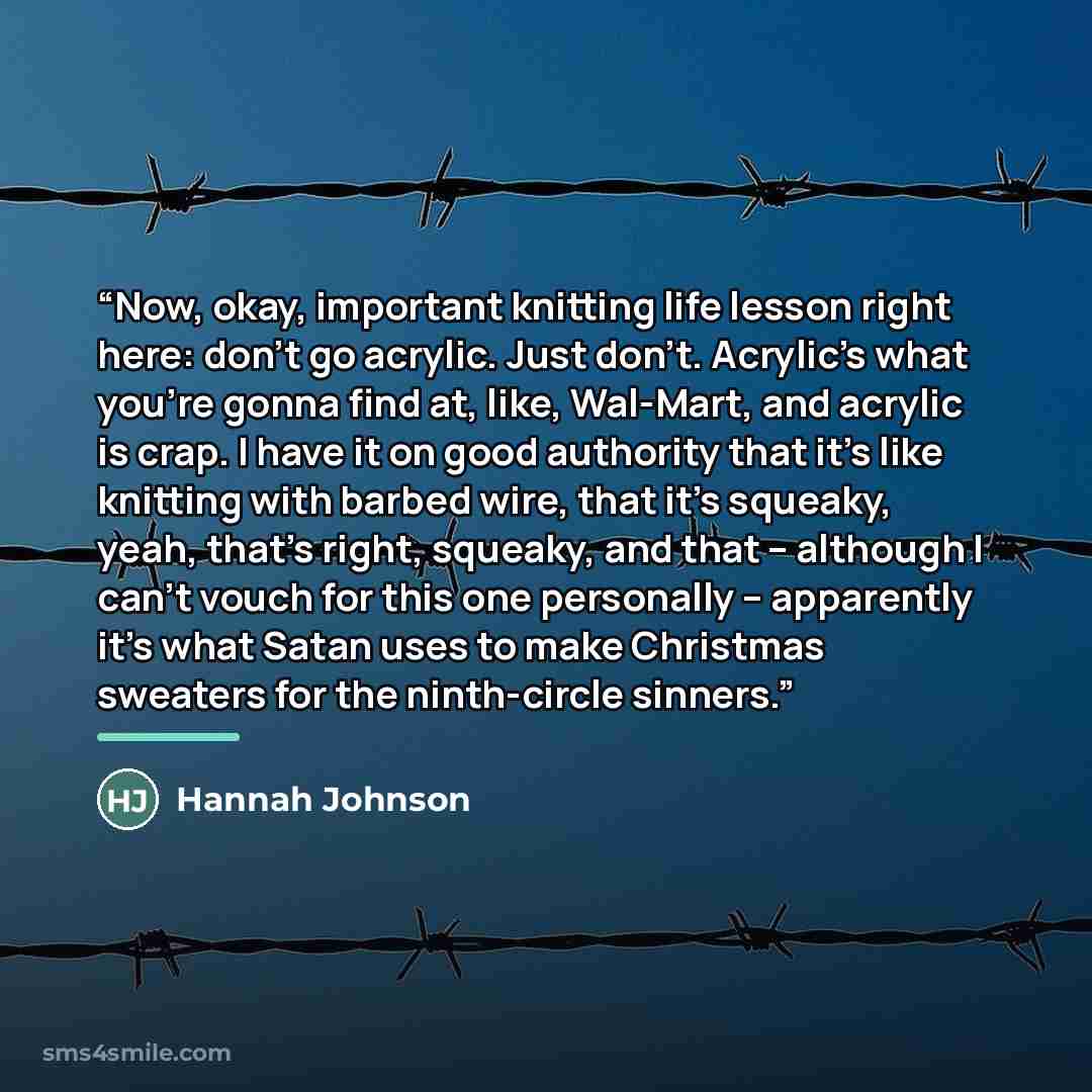 “Now, okay, important knitting life lesson right here: don’t go acrylic. Just don’t. Acrylic’s what you’re gonna find at, like, Wal-Mart, and acrylic is crap. I have it on good authority that it’s like knitting with barbed wire, that it’s squeaky, yeah, that’s right, squeaky, and that – although I…” quote by Hannah Johnson