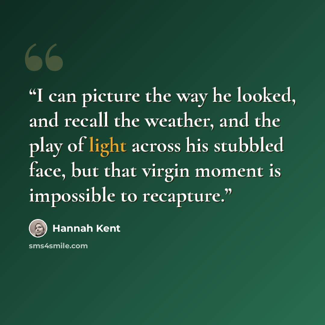 “I can picture the way he looked, and recall the weather, and the play of light across his stubbled face, but that virgin moment is impossible to recapture.” quote by Hannah Kent