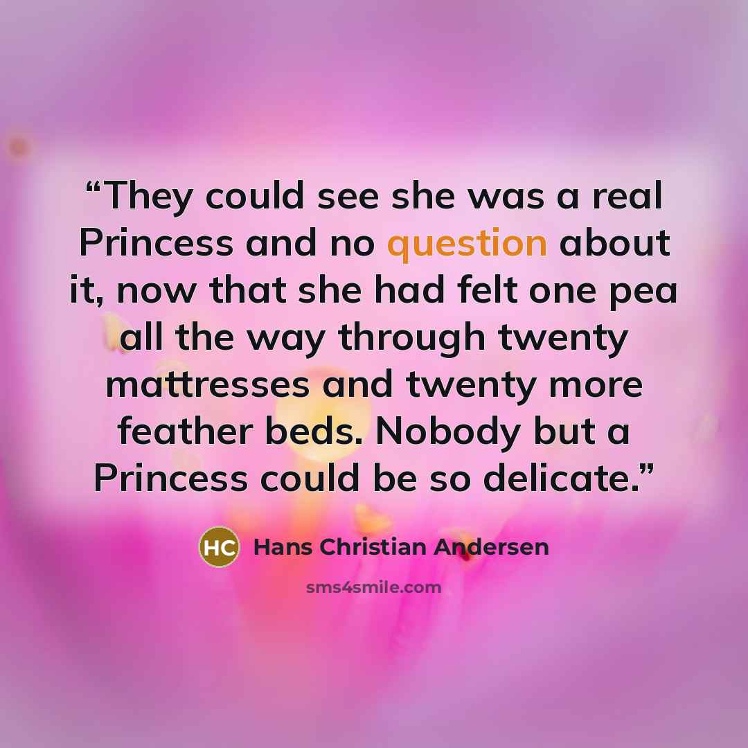 “They could see she was a real Princess and no question about it, now that she had felt one pea all the way through twenty mattresses and twenty more feather beds. Nobody but a Princess could be so delicate.” quote by Hans Christian Andersen