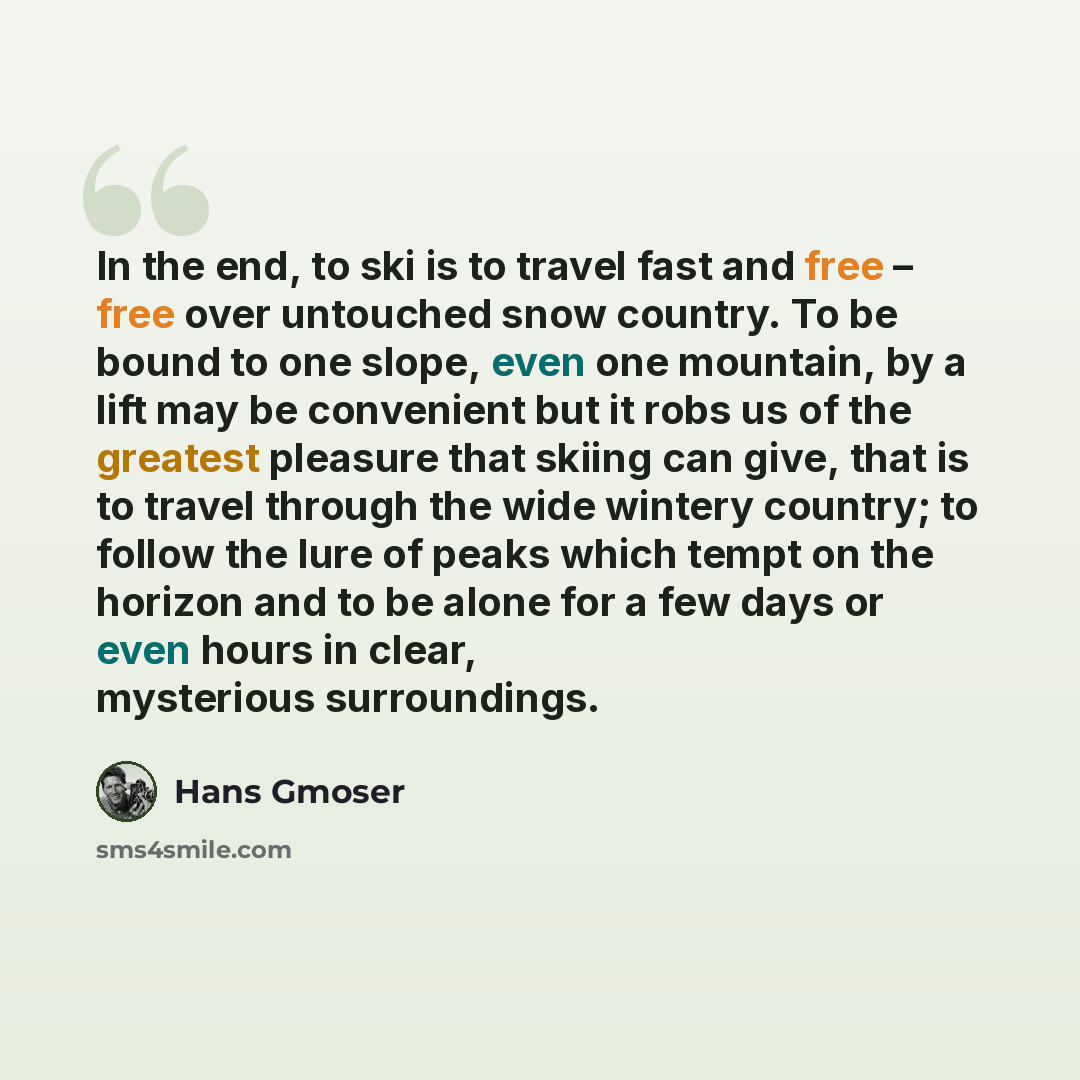 “In the end, to ski is to travel fast and free – free over untouched snow country. To be bound to one slope, even one mountain, by a lift may be convenient but it robs us of the greatest pleasure that skiing can give, that is to travel through the wide wintery country; to follow the lure of peaks…” quote by Hans Gmoser