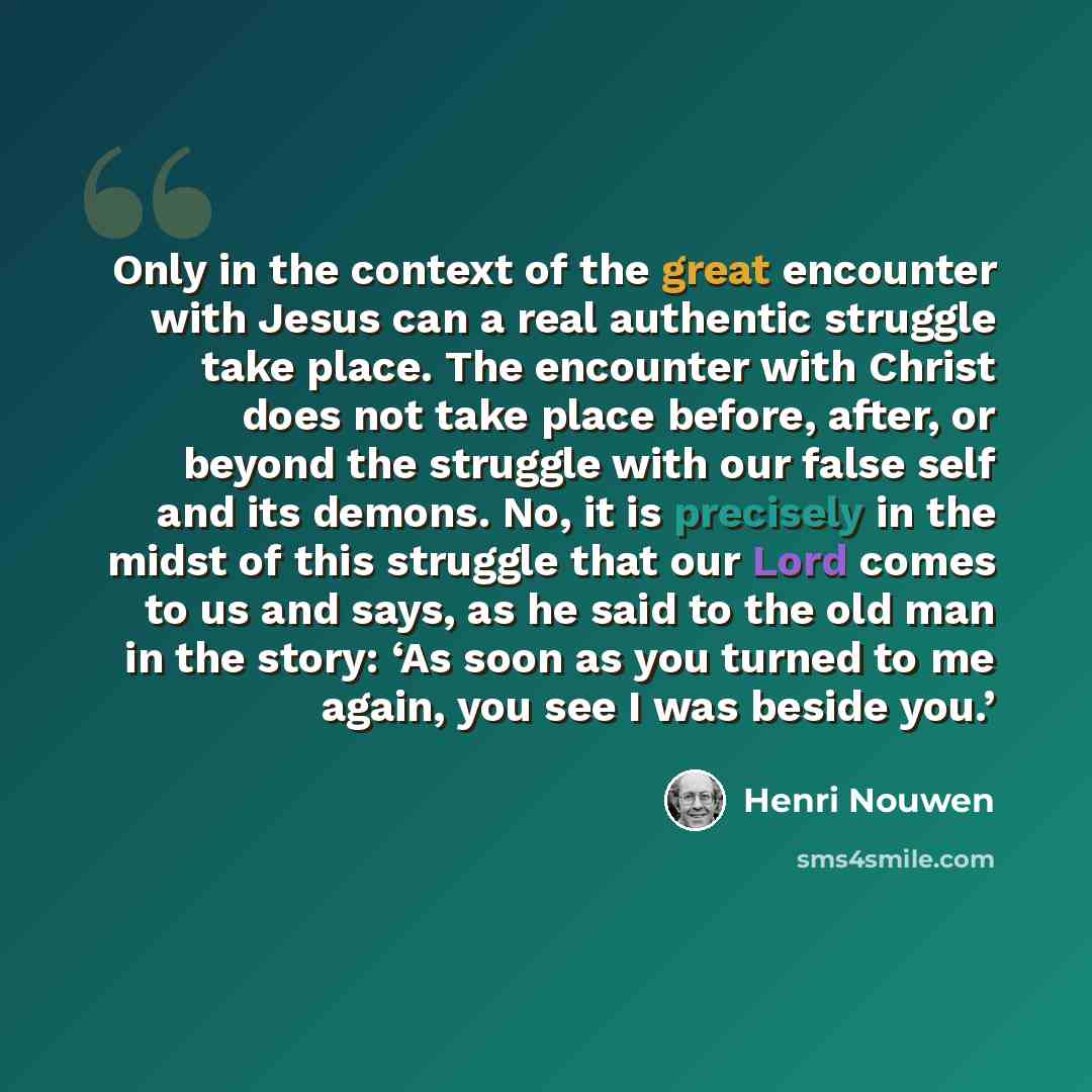 “Only in the context of the great encounter with Jesus can a real authentic struggle take place. The encounter with Christ does not take place before, after, or beyond the struggle with our false self and its demons. No, it is precisely in the midst of this struggle that our Lord comes to us and…” quote by Henri Nouwen