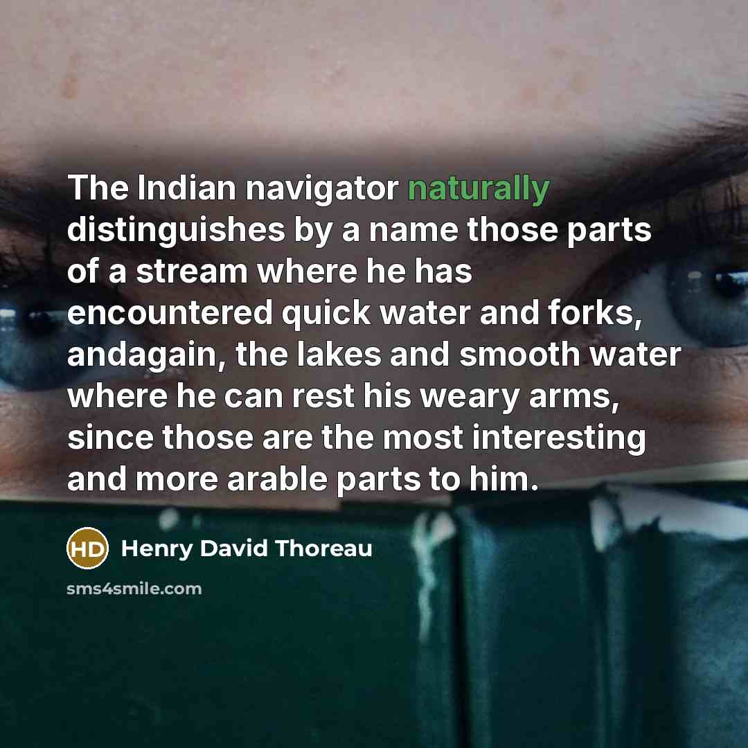 “The Indian navigator naturally distinguishes by a name those parts of a stream where he has encountered quick water and forks, andagain, the lakes and smooth water where he can rest his weary arms, since those are the most interesting and more arable parts to him.” quote by Henry David Thoreau