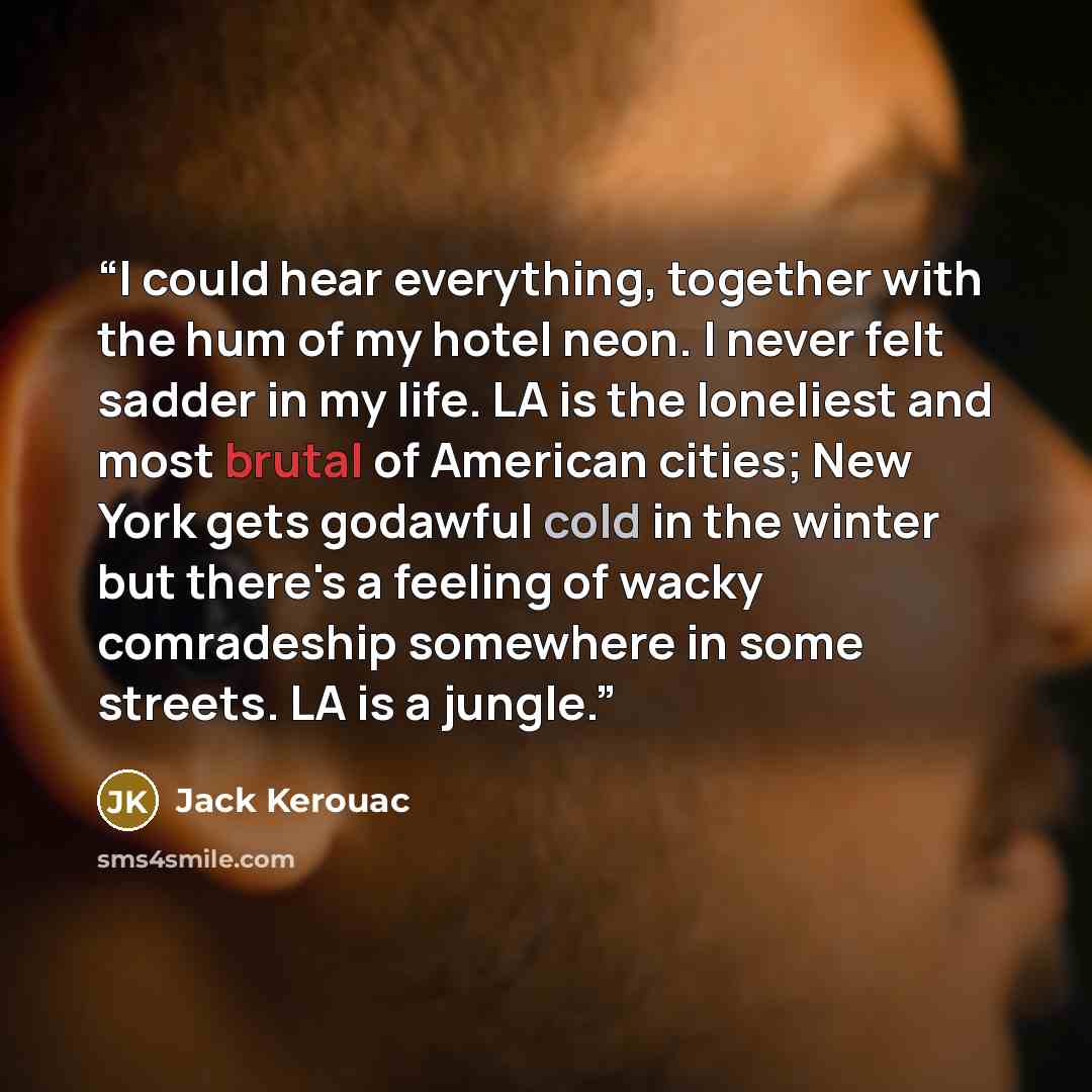 “I could hear everything, together with the hum of my hotel neon. I never felt sadder in my life. LA is the loneliest and most brutal of American cities; New York gets godawful cold in the winter but there's a feeling of wacky comradeship somewhere in some streets. LA is a jungle.” quote by Jack Kerouac