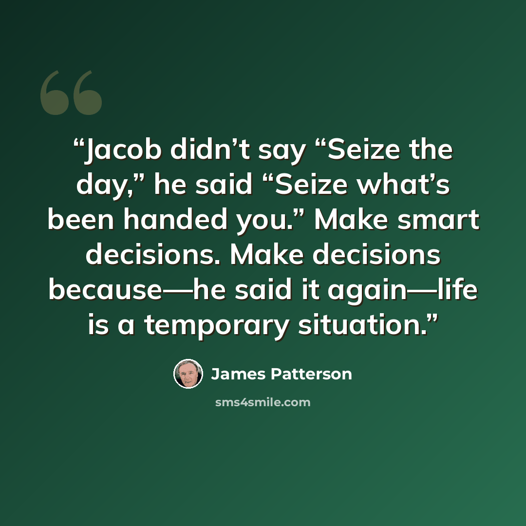 “Jacob didn’t say “Seize the day,” he said “Seize what’s been handed you.” Make smart decisions. Make decisions because—he said it again—life is a temporary situation.” quote by James Patterson