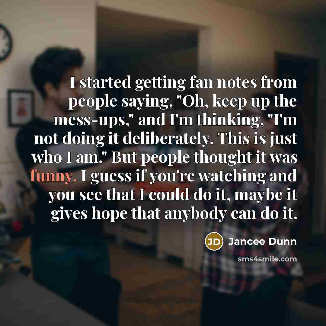 “I started getting fan notes from people saying, "Oh, keep up the mess-ups," and I'm thinking, "I'm not doing it deliberately. This is just who I am." But people thought it was funny. I guess if you're watching and you see that I could do it, maybe it gives hope that anybody can do it.” quote by Jancee Dunn