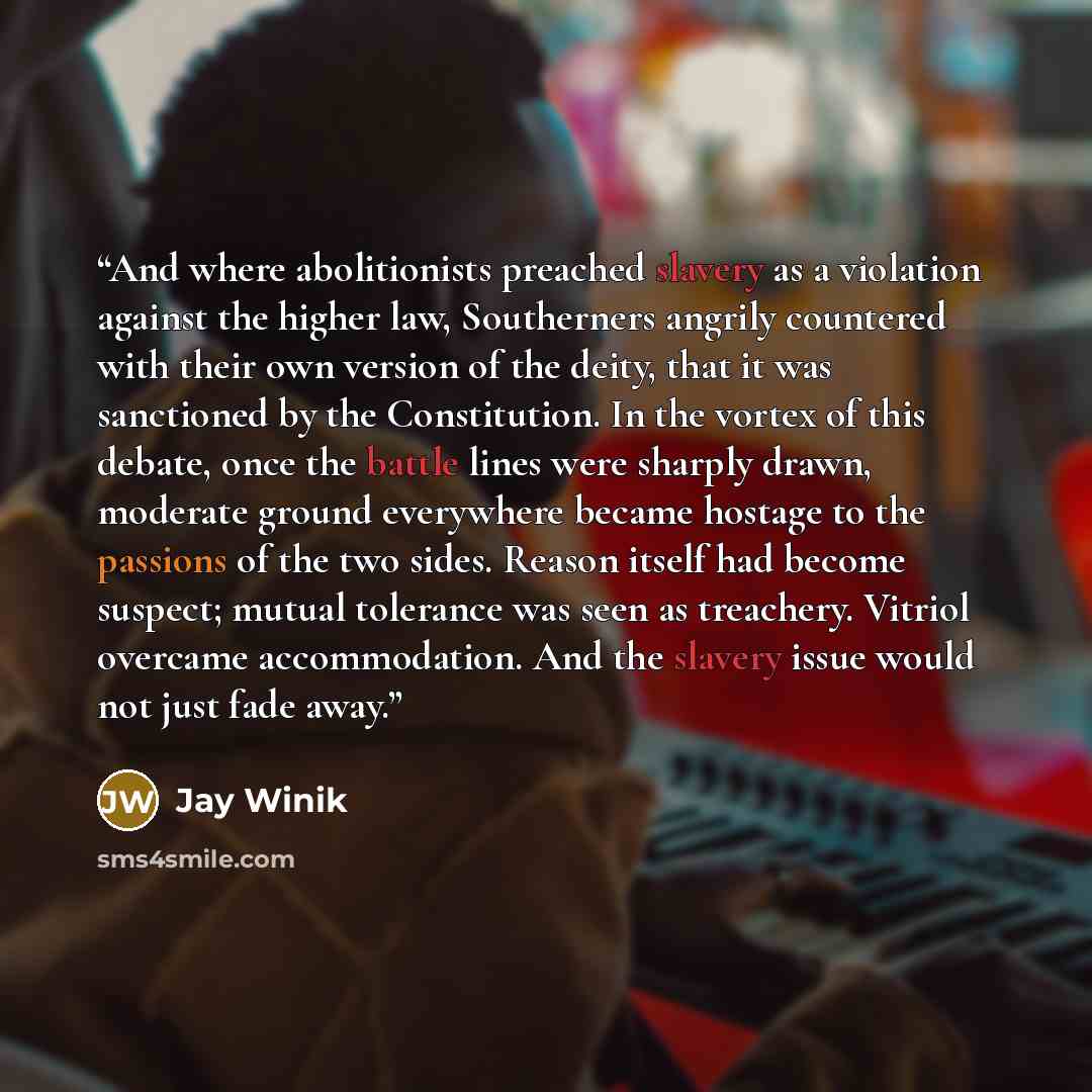 “And where abolitionists preached slavery as a violation against the higher law, Southerners angrily countered with their own version of the deity, that it was sanctioned by the Constitution. In the vortex of this debate, once the battle lines were sharply drawn, moderate ground everywhere became…” quote by Jay Winik