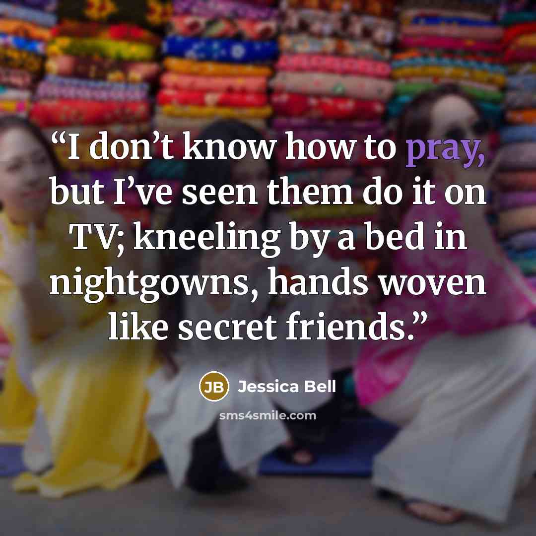 “I don’t know how to pray, but I’ve seen them do it on TV; kneeling by a bed in nightgowns, hands woven like secret friends.” quote by Jessica Bell
