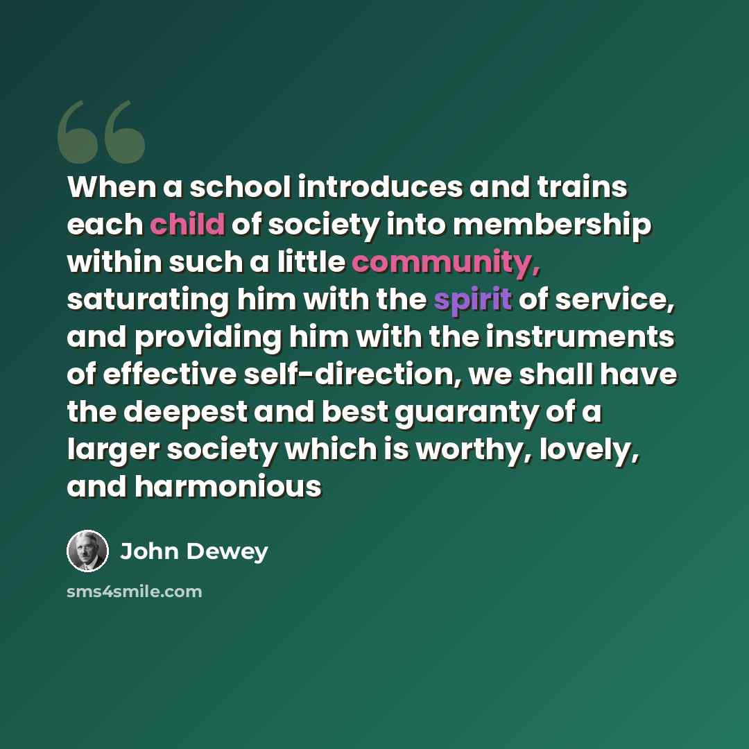 “When a school introduces and trains each child of society into membership within such a little community, saturating him with the spirit of service, and providing him with the instruments of effective self-direction, we shall have the deepest and best guaranty of a larger society which is worthy…” quote by John Dewey