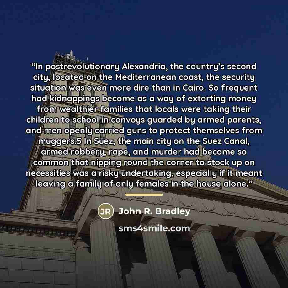 “In postrevolutionary Alexandria, the country’s second city, located on the Mediterranean coast, the security situation was even more dire than in Cairo. So frequent had kidnappings become as a way of extorting money from wealthier families that locals were taking their children to school in…” quote by John R. Bradley