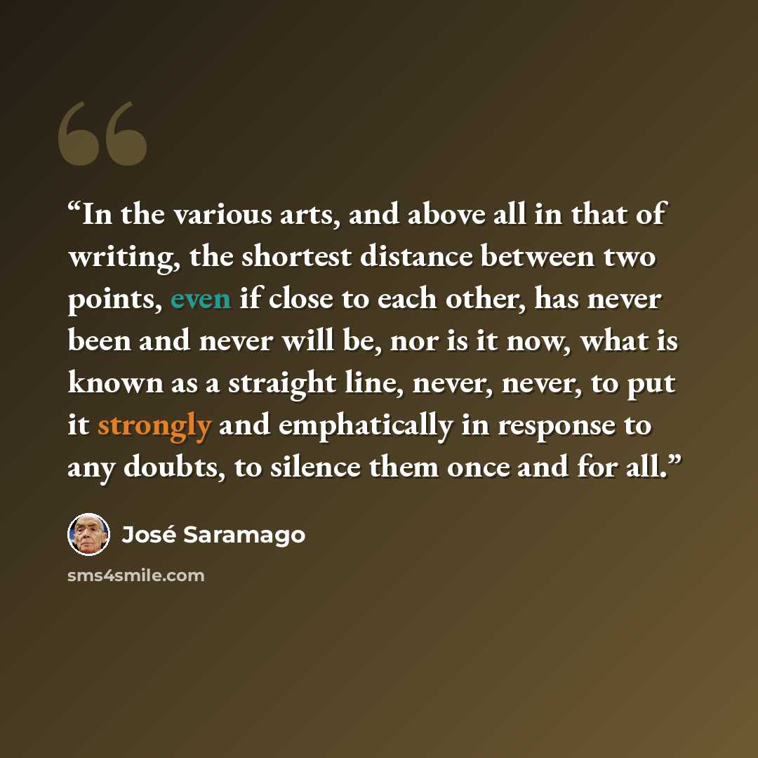 “In the various arts, and above all in that of writing, the shortest distance between two points, even if close to each other, has never been and never will be, nor is it now, what is known as a straight line, never, never, to put it strongly and emphatically in response to any doubts, to silence…” quote by Jose Saramago