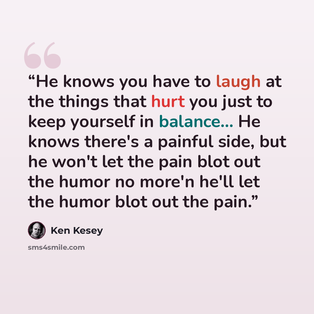 “He knows you have to laugh at the things that hurt you just to keep yourself in balance... He knows there's a painful side, but he won't let the pain blot out the humor no more'n he'll let the humor blot out the pain.” quote by Ken Kesey